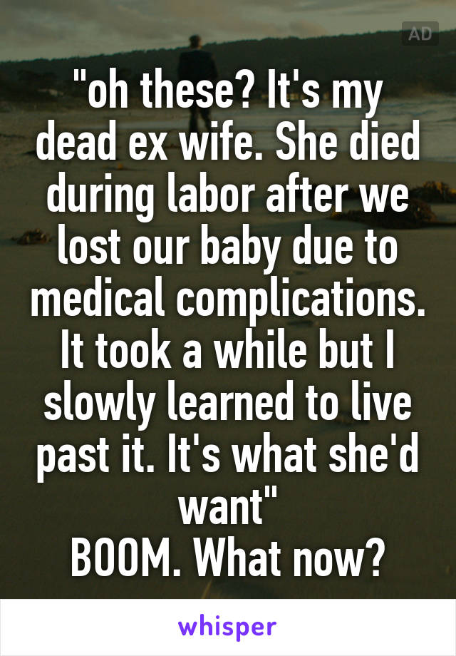 "oh these? It's my dead ex wife. She died during labor after we lost our baby due to medical complications. It took a while but I slowly learned to live past it. It's what she'd want"
BOOM. What now?