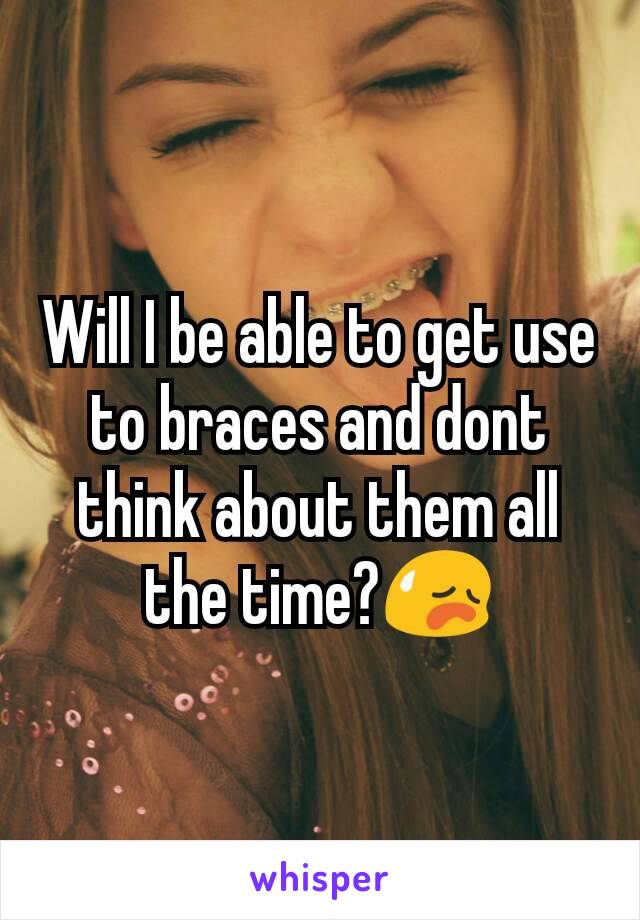 Will I be able to get use to braces and dont think about them all the time?😥