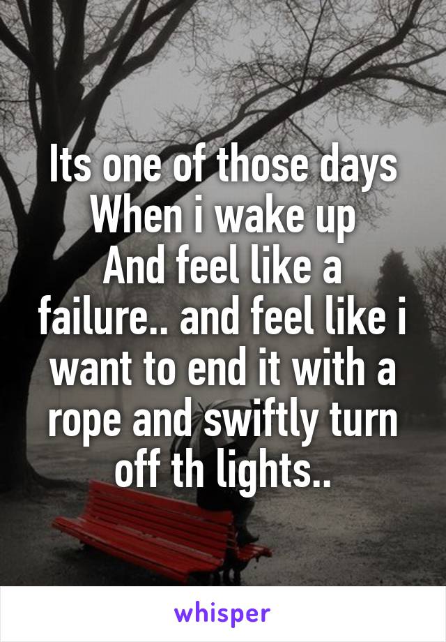 Its one of those days
When i wake up
And feel like a failure.. and feel like i want to end it with a rope and swiftly turn off th lights..