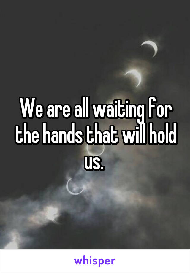 We are all waiting for the hands that will hold us. 