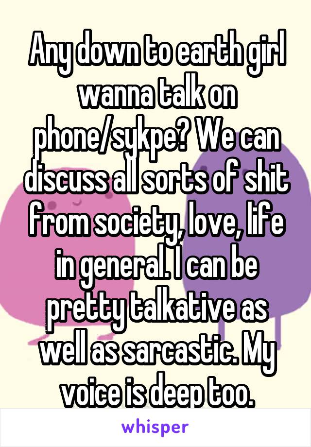 Any down to earth girl wanna talk on phone/sykpe? We can discuss all sorts of shit from society, love, life in general. I can be pretty talkative as well as sarcastic. My voice is deep too.