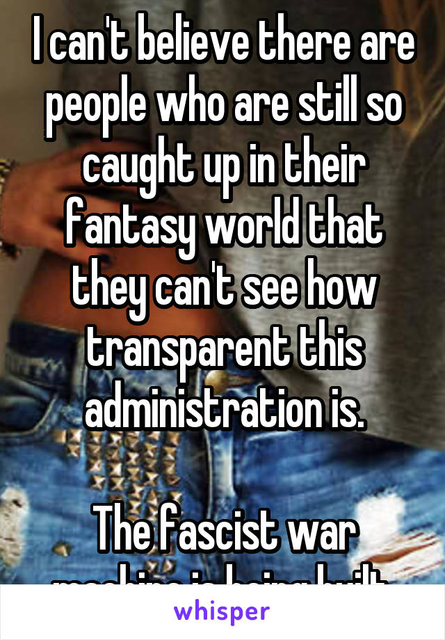 I can't believe there are people who are still so caught up in their fantasy world that they can't see how transparent this administration is.

The fascist war machine is being built.