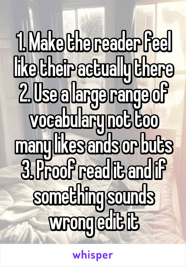 1. Make the reader feel like their actually there
2. Use a large range of vocabulary not too many likes ands or buts
3. Proof read it and if something sounds wrong edit it