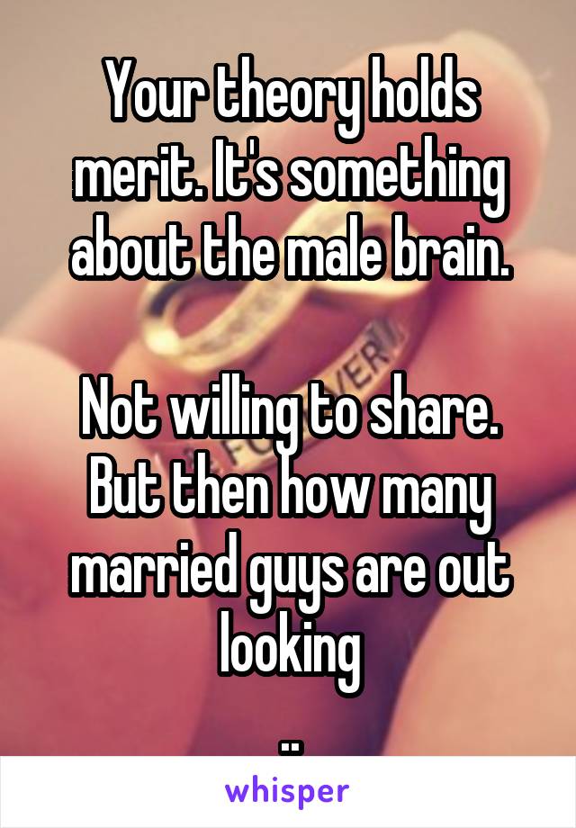 Your theory holds merit. It's something about the male brain.

Not willing to share. But then how many married guys are out looking
..