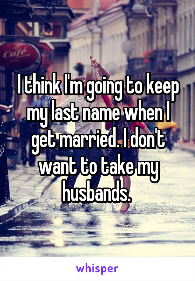 I think I'm going to keep my last name when I get married. I don't want to take my husbands. 