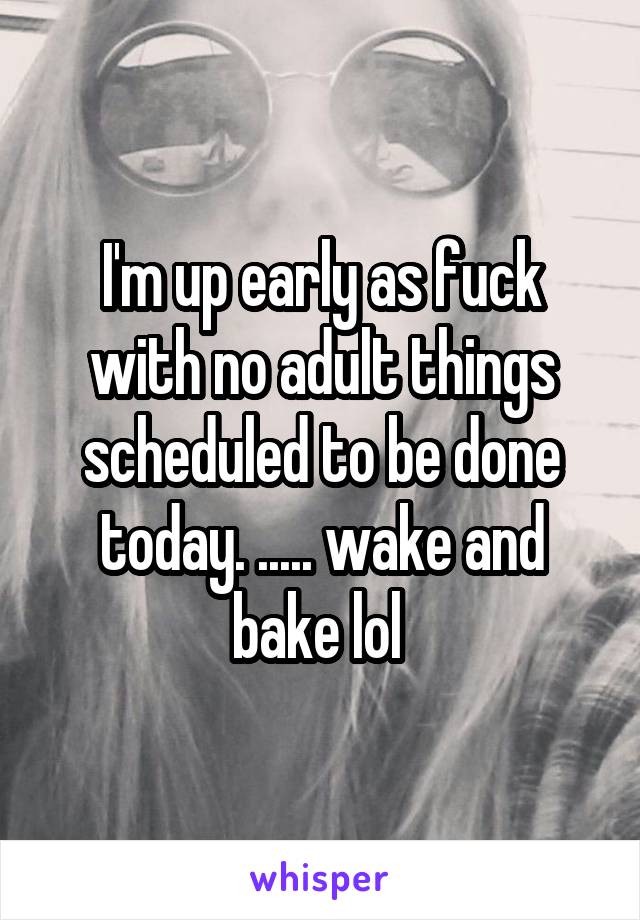 I'm up early as fuck with no adult things scheduled to be done today. ..... wake and bake lol 