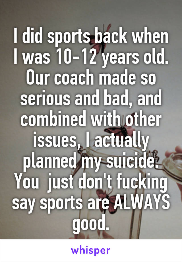 I did sports back when I was 10-12 years old. Our coach made so serious and bad, and combined with other issues, I actually planned my suicide. You  just don't fucking say sports are ALWAYS good.