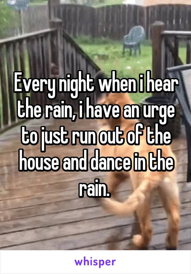 Every night when i hear the rain, i have an urge to just run out of the house and dance in the rain. 