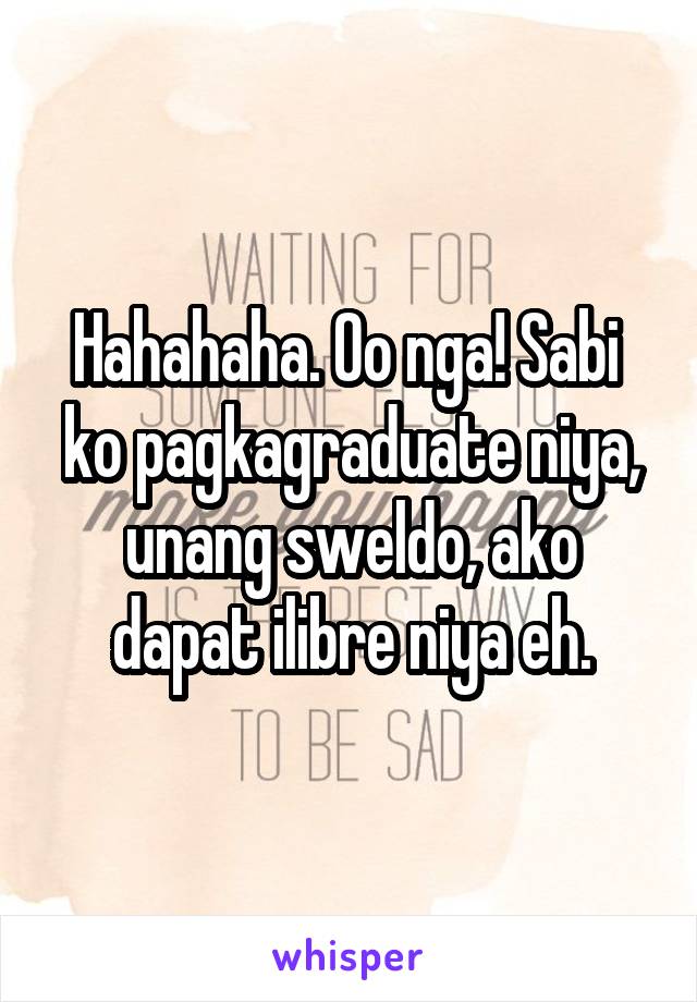 Hahahaha. Oo nga! Sabi  ko pagkagraduate niya, unang sweldo, ako dapat ilibre niya eh.