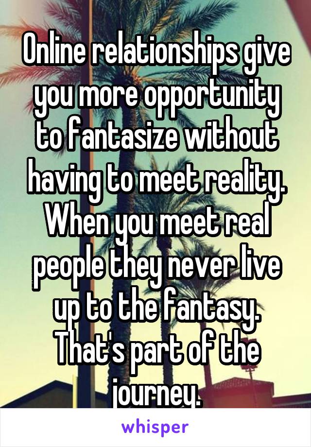 Online relationships give you more opportunity to fantasize without having to meet reality. When you meet real people they never live up to the fantasy. That's part of the journey.