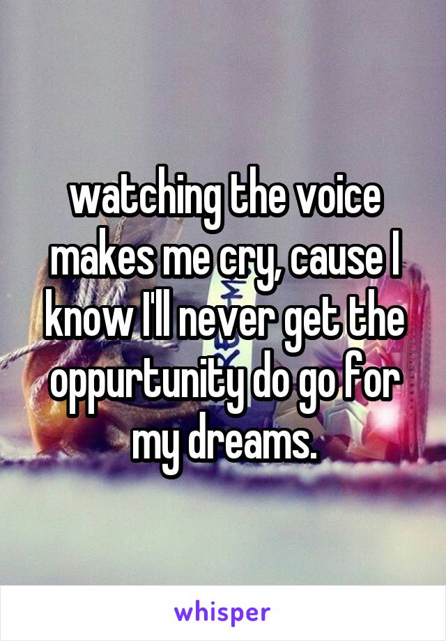 watching the voice makes me cry, cause I know I'll never get the oppurtunity do go for my dreams.