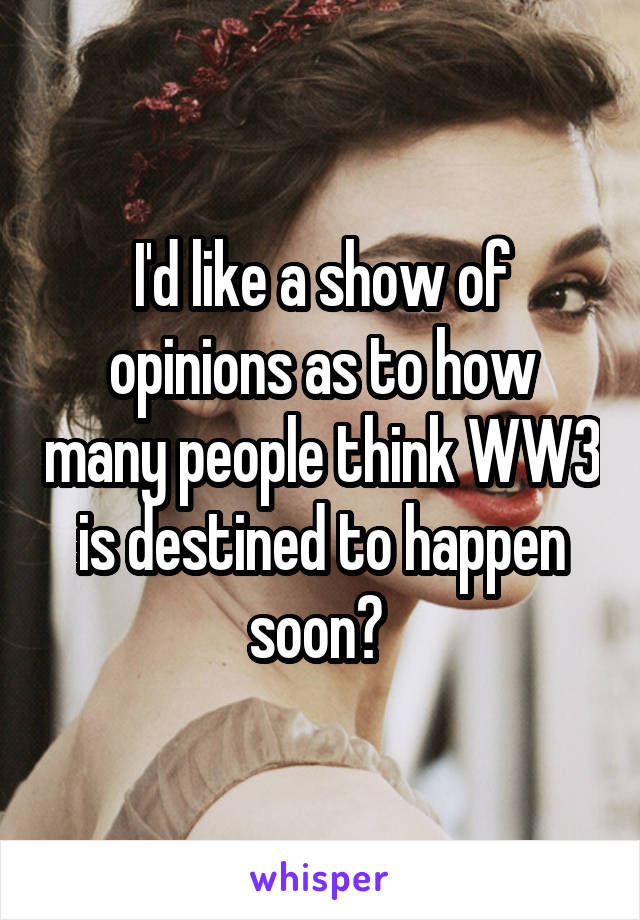 I'd like a show of opinions as to how many people think WW3 is destined to happen soon? 