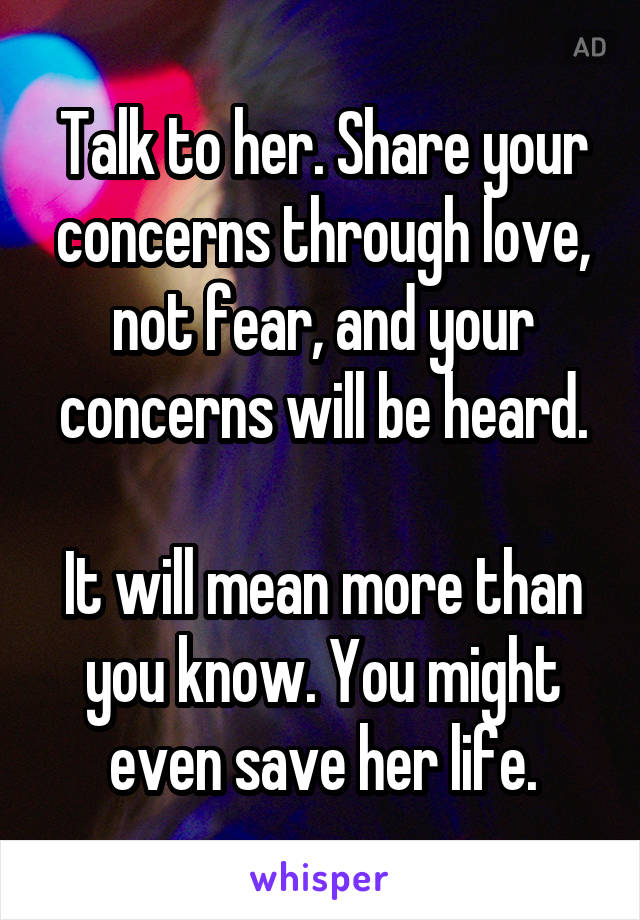 Talk to her. Share your concerns through love, not fear, and your concerns will be heard.

It will mean more than you know. You might even save her life.