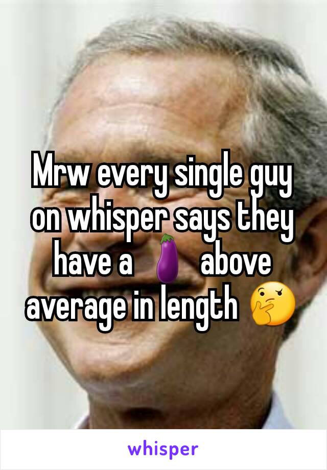 Mrw every single guy on whisper says they have a 🍆 above average in length 🤔