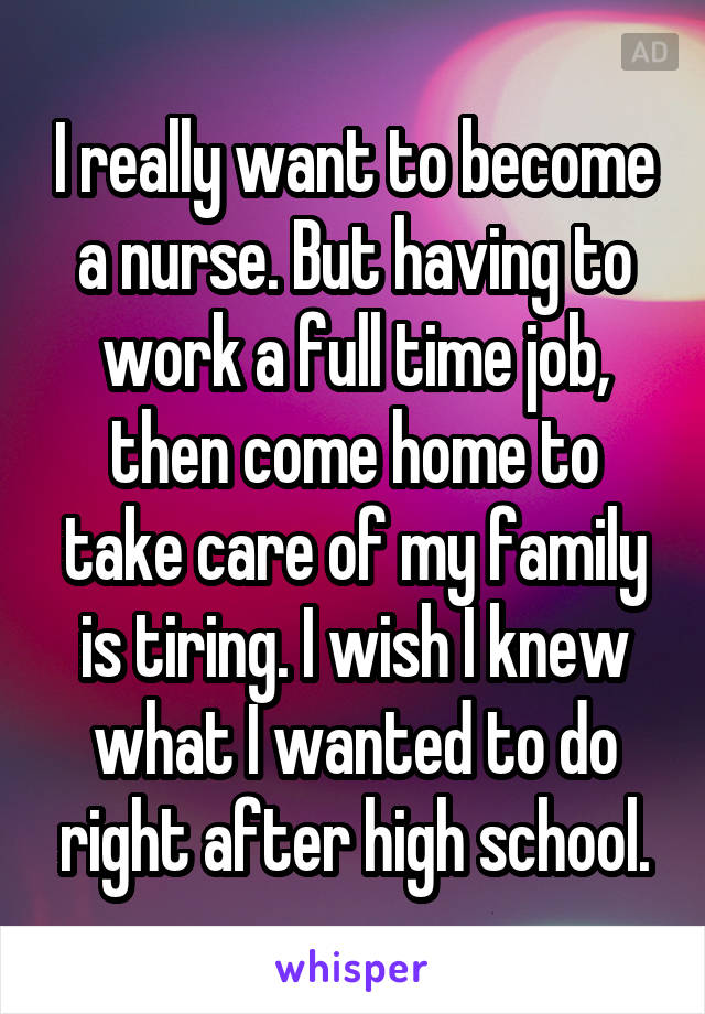 I really want to become a nurse. But having to work a full time job, then come home to take care of my family is tiring. I wish I knew what I wanted to do right after high school.