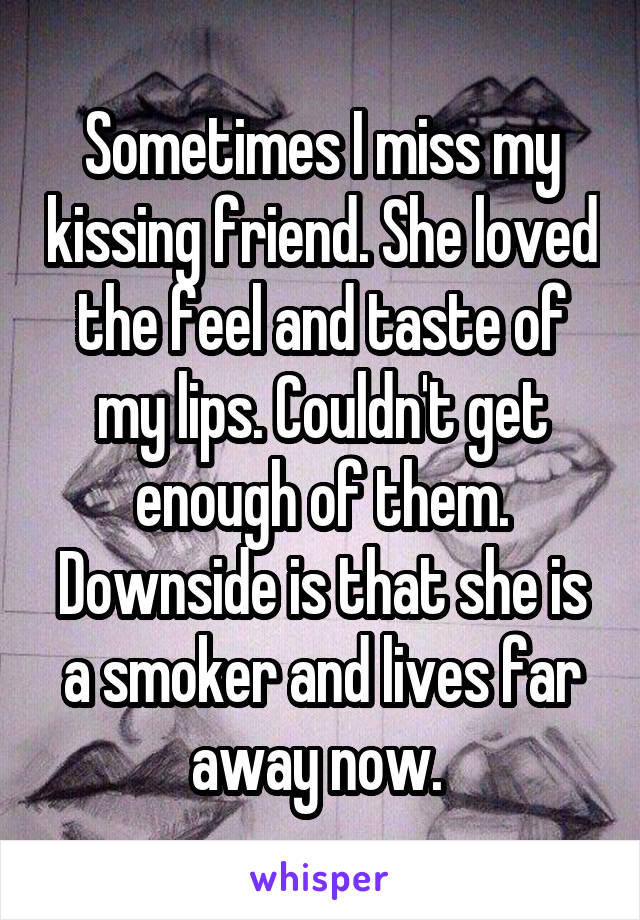 Sometimes I miss my kissing friend. She loved the feel and taste of my lips. Couldn't get enough of them. Downside is that she is a smoker and lives far away now. 