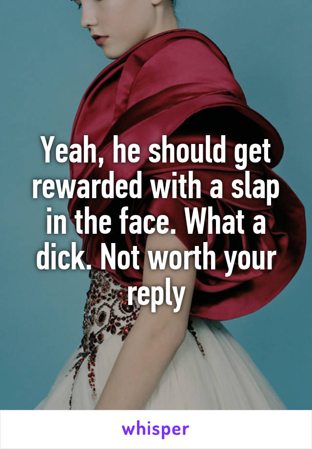 Yeah, he should get rewarded with a slap in the face. What a dick. Not worth your reply