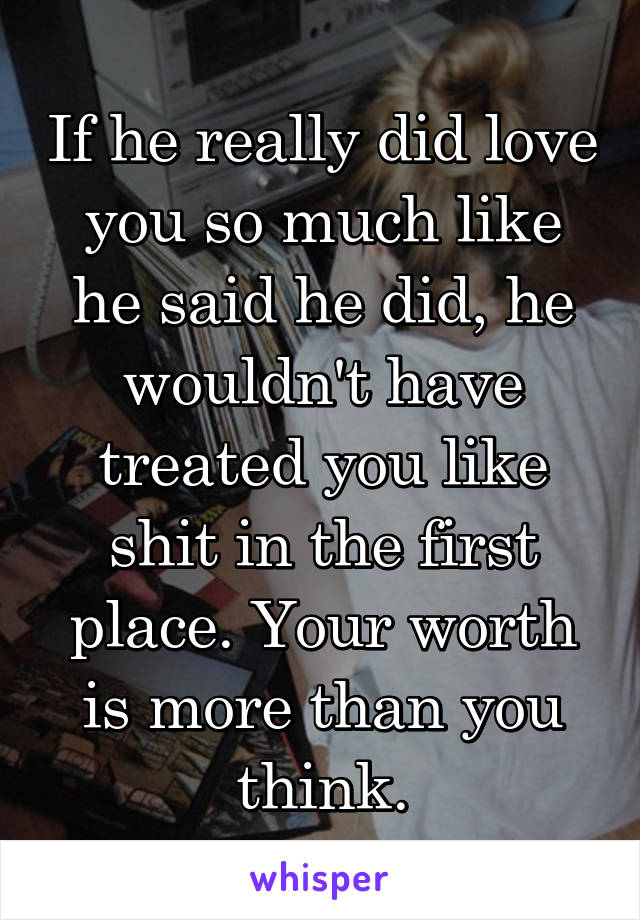 If he really did love you so much like he said he did, he wouldn't have treated you like shit in the first place. Your worth is more than you think.