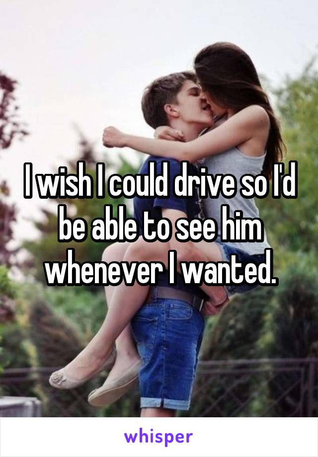 I wish I could drive so I'd be able to see him whenever I wanted.