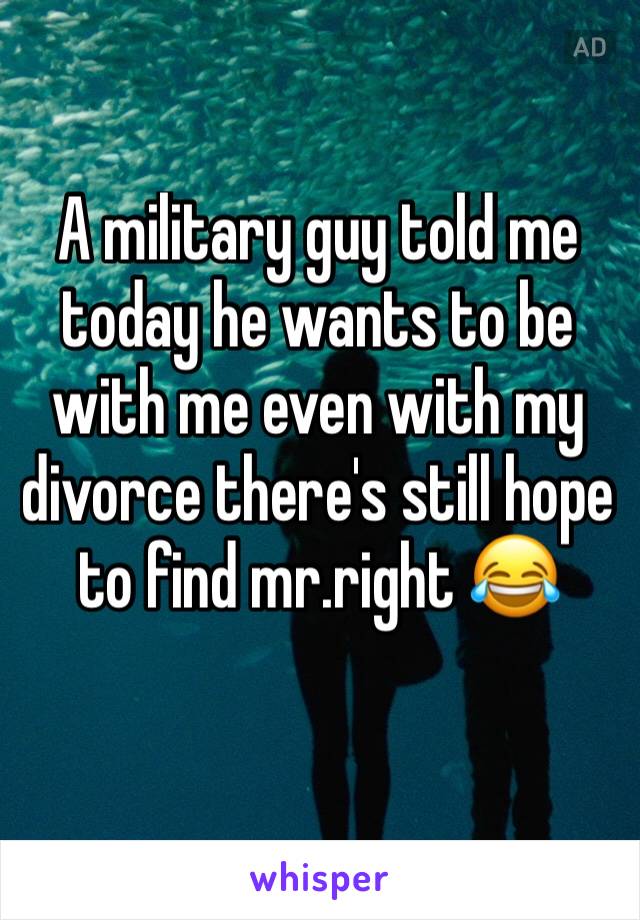 A military guy told me today he wants to be with me even with my divorce there's still hope to find mr.right 😂