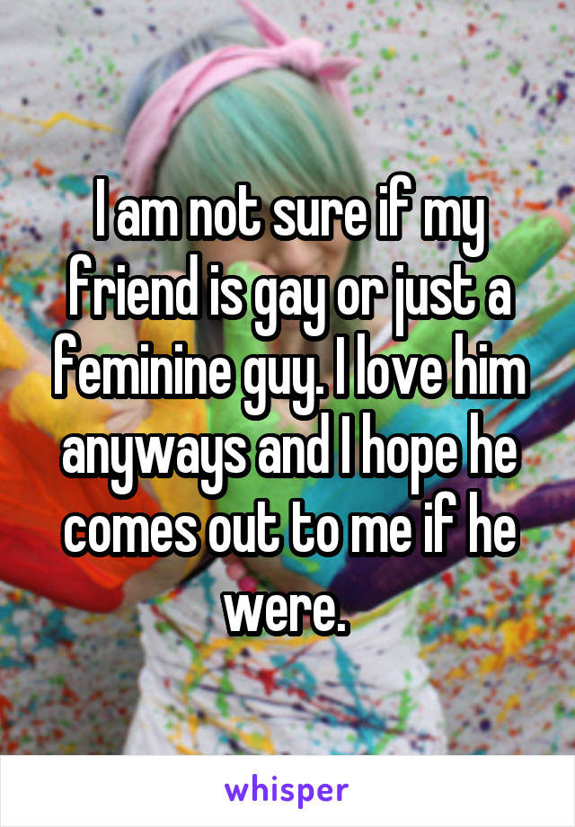 I am not sure if my friend is gay or just a feminine guy. I love him anyways and I hope he comes out to me if he were. 