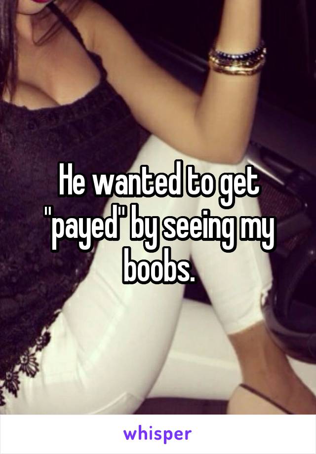 He wanted to get "payed" by seeing my boobs.