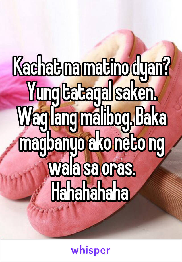 Kachat na matino dyan? Yung tatagal saken. Wag lang malibog. Baka magbanyo ako neto ng wala sa oras. Hahahahaha 