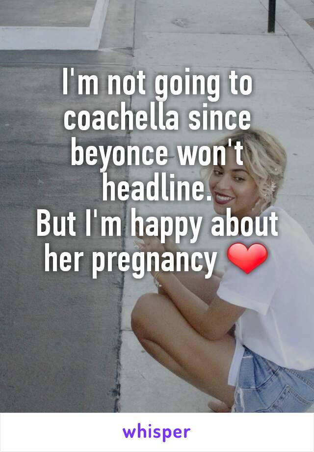 I'm not going to coachella since beyonce won't headline.
But I'm happy about her pregnancy ❤