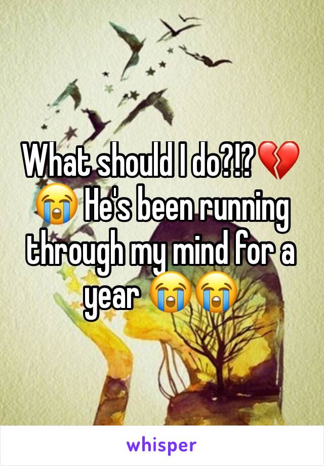 What should I do?!?💔😭 He's been running through my mind for a year 😭😭 