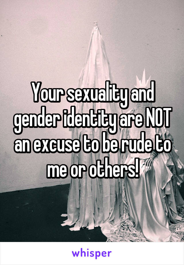 Your sexuality and gender identity are NOT an excuse to be rude to me or others!