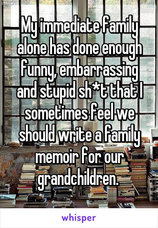 My immediate family alone has done enough funny, embarrassing and stupid sh*t that I sometimes feel we should write a family memoir for our grandchildren. 
