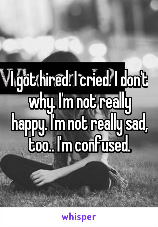 I got hired. I cried. I don't why. I'm not really happy. I'm not really sad, too.. I'm confused.