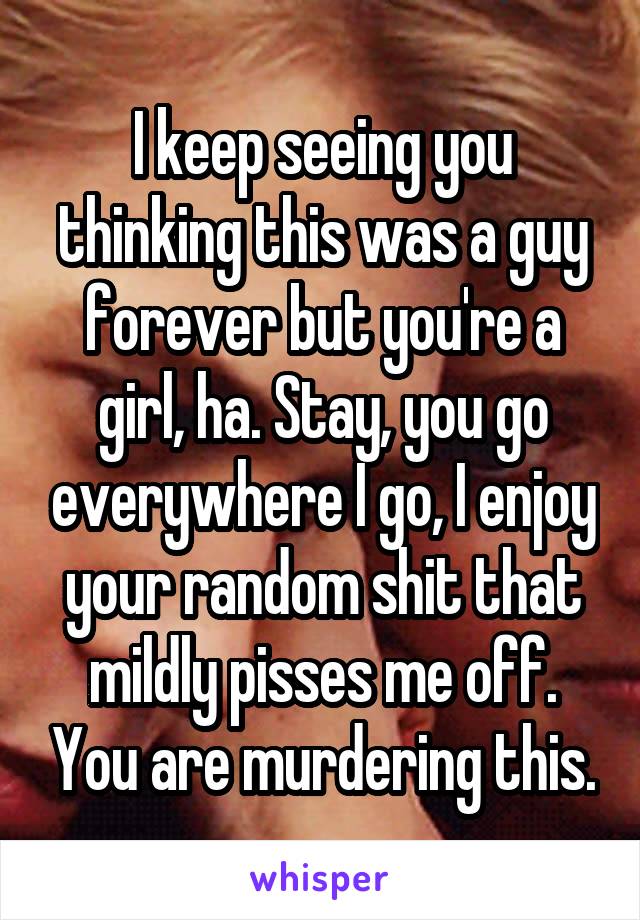 I keep seeing you thinking this was a guy forever but you're a girl, ha. Stay, you go everywhere I go, I enjoy your random shit that mildly pisses me off. You are murdering this.