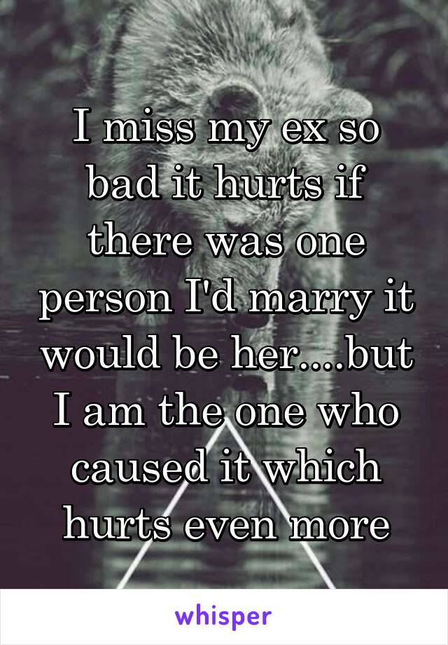 I miss my ex so bad it hurts if there was one person I'd marry it would be her....but I am the one who caused it which hurts even more