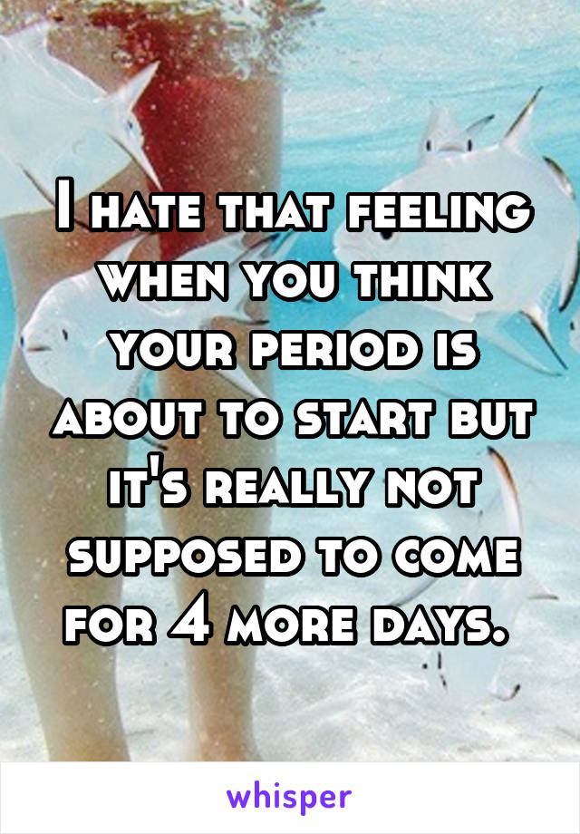 I hate that feeling when you think your period is about to start but it's really not supposed to come for 4 more days. 