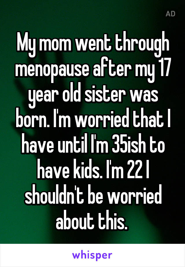 My mom went through menopause after my 17 year old sister was born. I'm worried that I have until I'm 35ish to have kids. I'm 22 I shouldn't be worried about this. 