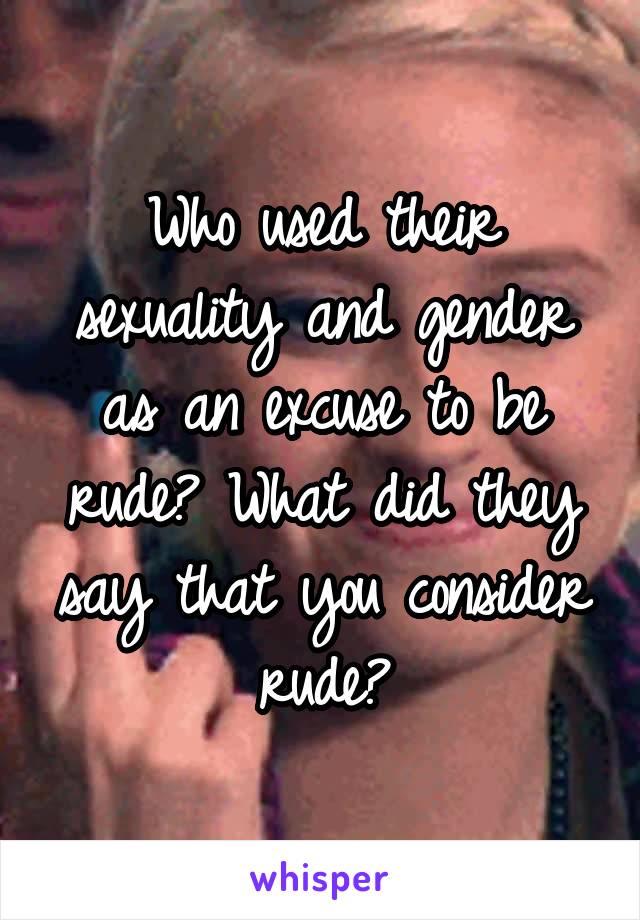 Who used their sexuality and gender as an excuse to be rude? What did they say that you consider rude?