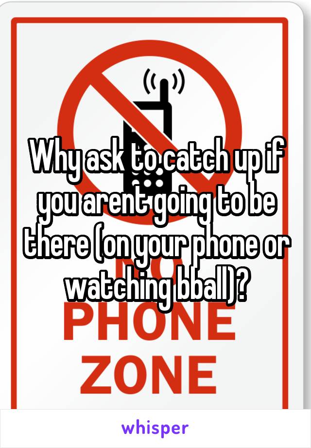 Why ask to catch up if you arent going to be there (on your phone or watching bball)?