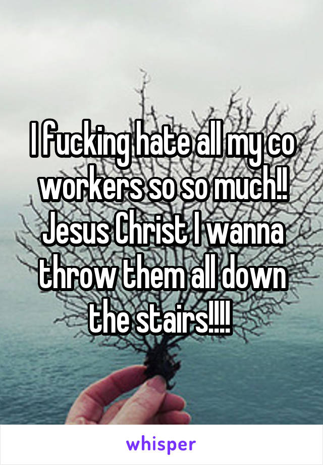 I fucking hate all my co workers so so much!! Jesus Christ I wanna throw them all down the stairs!!!! 