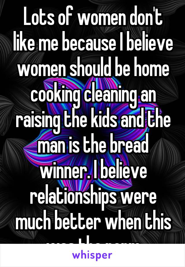 Lots of women don't like me because I believe women should be home cooking cleaning an raising the kids and the man is the bread winner. I believe relationships were much better when this was the norm