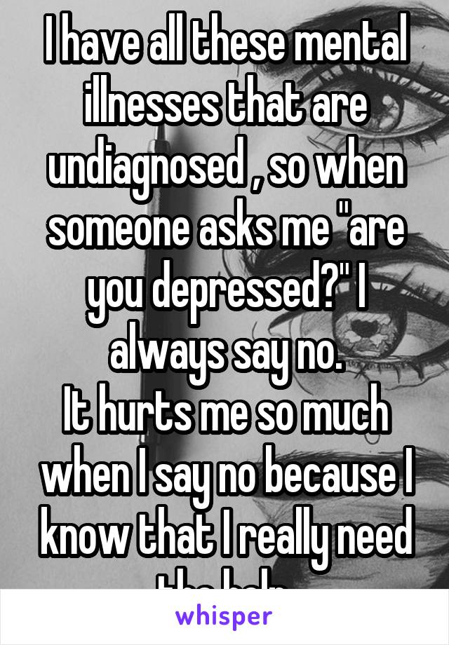 I have all these mental illnesses that are undiagnosed , so when someone asks me "are you depressed?" I always say no.
It hurts me so much when I say no because I know that I really need the help.