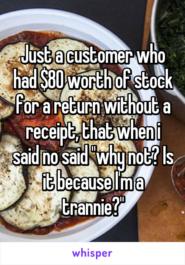 Just a customer who had $80 worth of stock for a return without a receipt, that when i said no said "why not? Is it because I'm a trannie?"