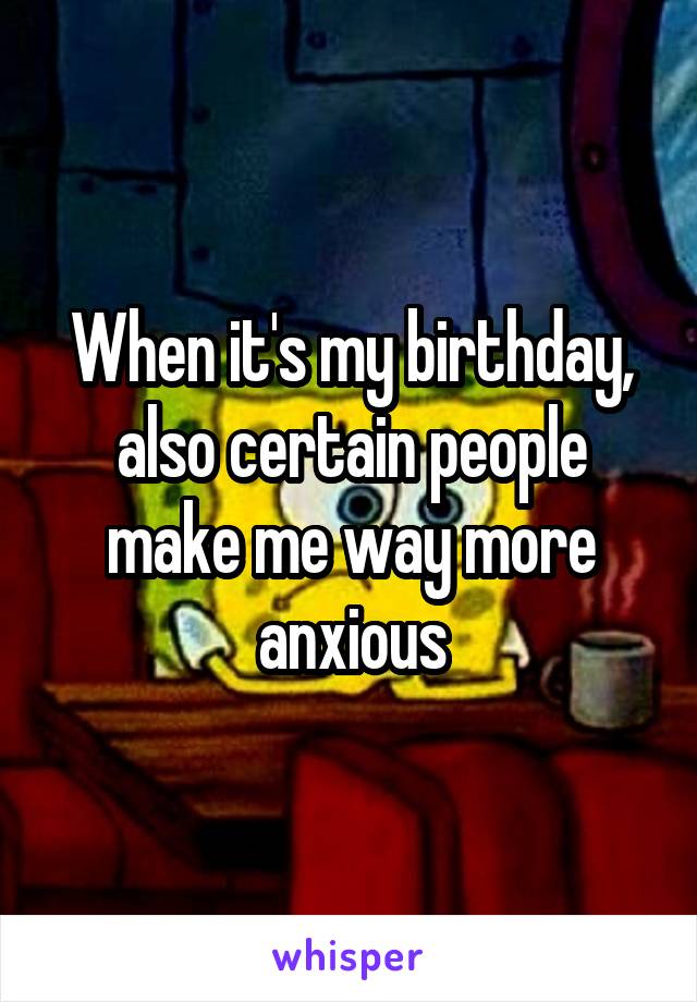 When it's my birthday, also certain people make me way more anxious