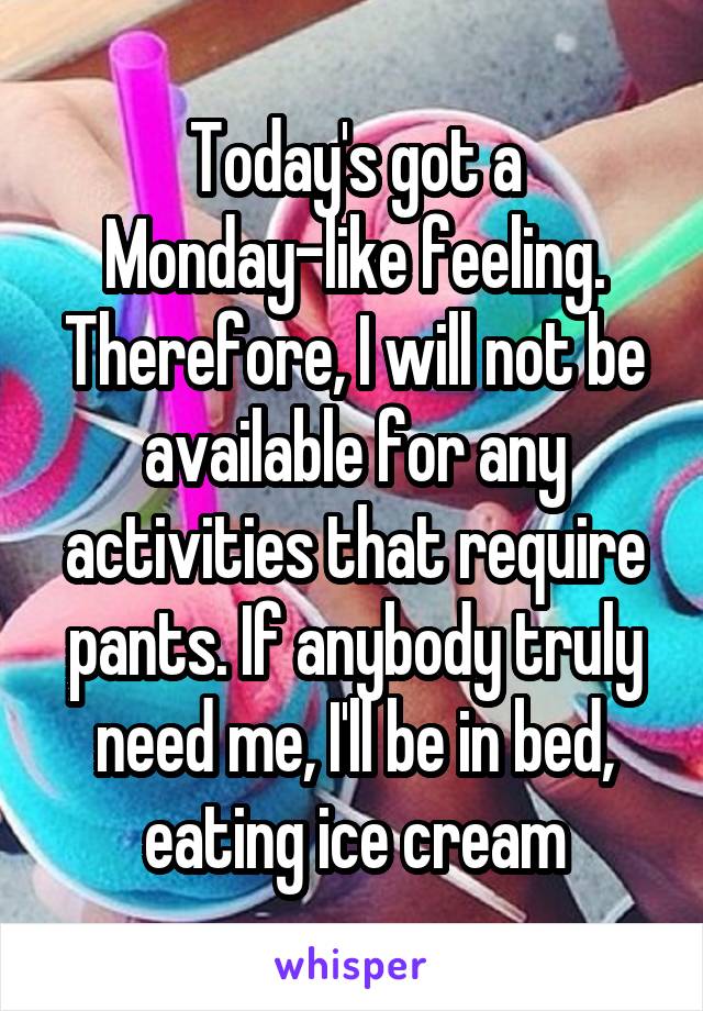 Today's got a Monday-like feeling. Therefore, I will not be available for any activities that require pants. If anybody truly need me, I'll be in bed, eating ice cream