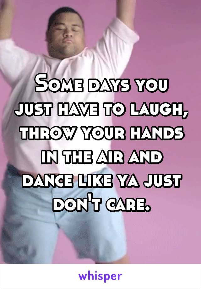 Some days you just have to laugh, throw your hands in the air and dance like ya just don't care.