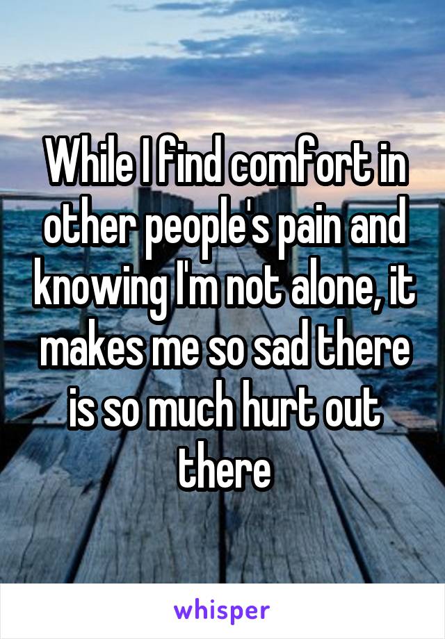 While I find comfort in other people's pain and knowing I'm not alone, it makes me so sad there is so much hurt out there