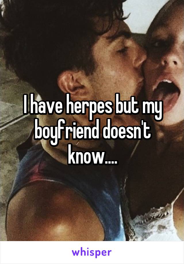 I have herpes but my boyfriend doesn't know....