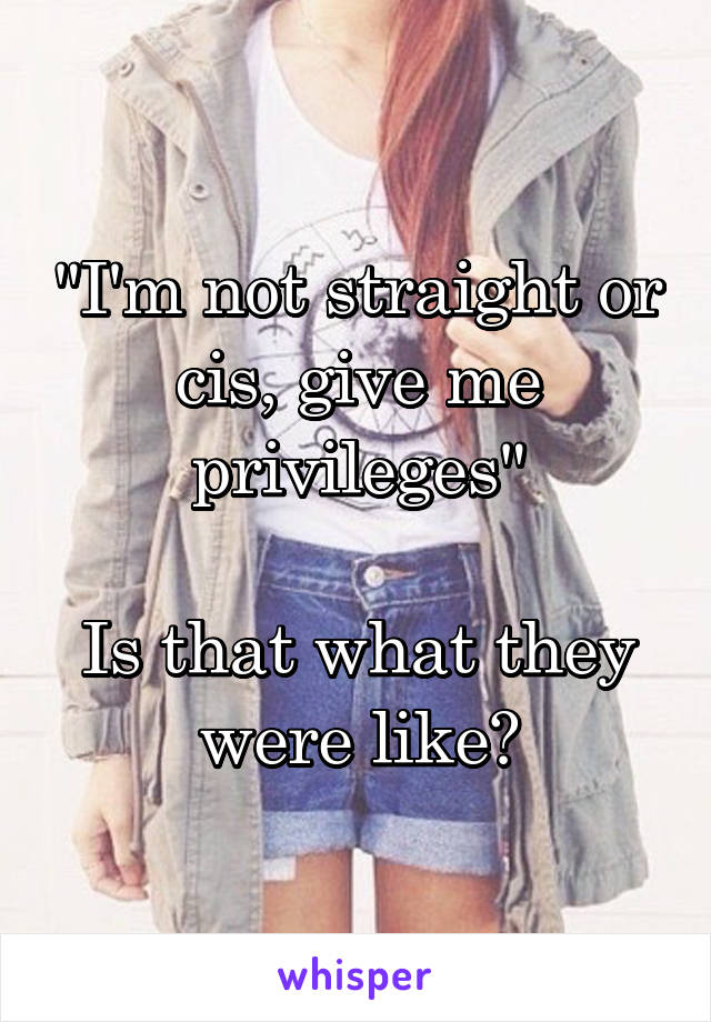 "I'm not straight or cis, give me privileges"

Is that what they were like?