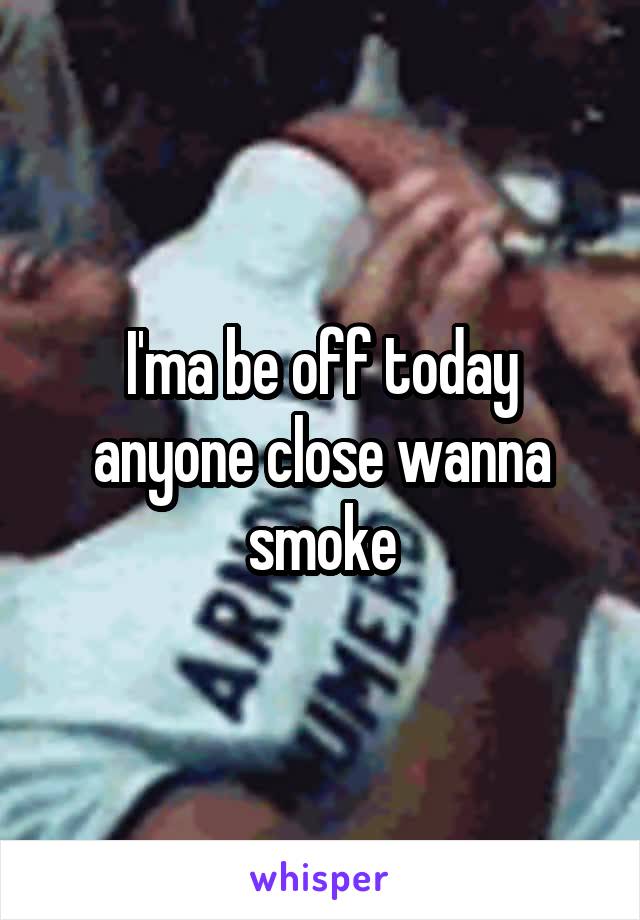 I'ma be off today anyone close wanna smoke