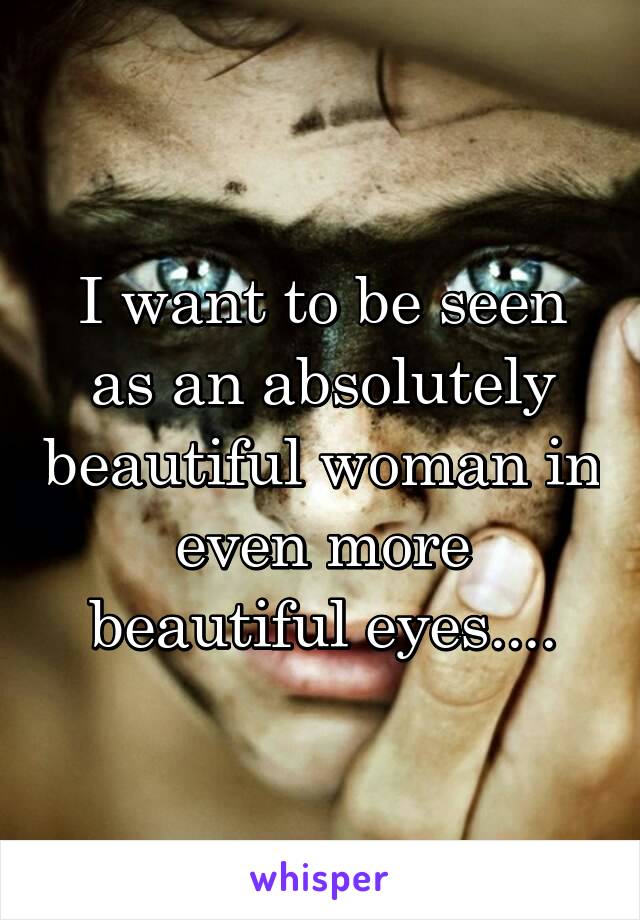 I want to be seen as an absolutely beautiful woman in even more beautiful eyes....